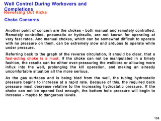 Well Control During Workovers and
Completions
136
Another point of concern are the chokes - both manual and remotely controlled.
Remotely controlled, pneumatic or hydraulic, are not known for operating at
very fast rates. And manual chokes, which can be somewhat difficult to operate
with no pressure on them, can be extremely slow and arduous to operate while
under pressure.
Referring back to the graph of the reverse circulation, it should be clear, that a
fast-acting choke is a must. If the choke can not be manipulated in a timely
fashion, the results can be either over-pressuring the wellbore or allowing more
influx into the well, prolonging the kill operation, and making an already
uncomfortable situation all the more serious.
As the gas surfaces and is being bled from the well, the tubing hydrostatic
pressure begins to increase at a rapid rate. Because of this, the required back
pressure must decrease relative to the increasing hydrostatic pressure. If the
choke can not be opened fast enough, the bottom hole pressure will begin to
increase - maybe to dangerous levels.
Choke Concerns
Reversing Out Kicks
 
