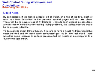 Well Control During Workovers and
Completions
138
Liquid Kicks
By comparison, if the kick is a liquid, oil or water, or a mix of the two, much of
what has been described in the previous several pages will not take place.
There will be no severe loss of hydrostatic - liquids don’t expand as gas does.
And instead of constantly increasing tubing pressure, the tubing pressure would
be on a steady decline.
To be realistic about things though, it is rare to have a liquid hydrocarbon influx
enter the well and not have some associated gas. So in “the real world” there
would be some increase in surface pressure but not nearly so as compared to a
“full blown” gas influx.
Reversing Out Kicks
 
