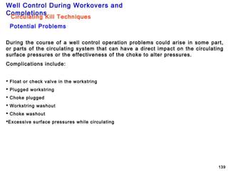 Well Control During Workovers and
Completions
139
Potential Problems
During the course of a well control operation problems could arise in some part,
or parts of the circulating system that can have a direct impact on the circulating
surface pressures or the effectiveness of the choke to alter pressures.
Complications include:
 Float or check valve in the workstring
 Plugged workstring
 Choke plugged
 Workstring washout
 Choke washout
Excessive surface pressures while circulating
Circulating Kill Techniques
 