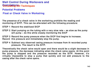 Well Control During Workovers and
Completions
140
Float or Check Valve in Workstring
Circulating Kill Techniques
Potential Problems
Circulating Kill Techniques
The presence of a check valve in the workstring prohibits the reading and
monitoring of SITP. This can be alleviated with the following procedure:
STEP 1 Record the stabilized SICP
STEP 2 Start pumping on the tubing with a very slow rate – as slow as the pump
will pump – do this while closely monitoring the SICP
STEP 3 Record the pump pressure when the SICP first begins to increase.
Record this pressure and immediately stop the pump.
STEP 4 Subtract any observed casing pressure increase from th recorded pump
pressure. The result is the SITP.
Theoretically the check valve would open and there would be a slight decrease in
pump pressure, the decrease indicating when the check valve opens. At this point
the pump is stopped and the pressure recorded as the SITP. However, it’s
virtually impossible to stop a pump that quickly and not add pressure to the
casing after the check valve opens.
 