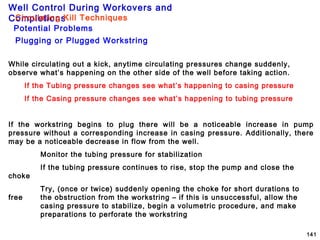 Well Control During Workovers and
Completions
141
Plugging or Plugged Workstring
Potential Problems
Circulating Kill Techniques
While circulating out a kick, anytime circulating pressures change suddenly,
observe what’s happening on the other side of the well before taking action.
If the Tubing pressure changes see what’s happening to casing pressure
If the Casing pressure changes see what’s happening to tubing pressure
If the workstring begins to plug there will be a noticeable increase in pump
pressure without a corresponding increase in casing pressure. Additionally, there
may be a noticeable decrease in flow from the well.
Monitor the tubing pressure for stabilization
If the tubing pressure continues to rise, stop the pump and close the
choke
Try, (once or twice) suddenly opening the choke for short durations to
free the obstruction from the workstring – if this is unsuccessful, allow the
casing pressure to stabilize, begin a volumetric procedure, and make
preparations to perforate the workstring
 