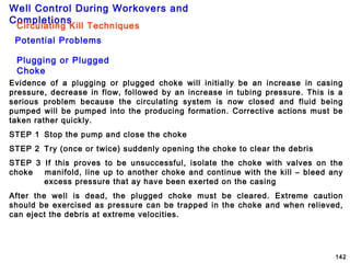 Well Control During Workovers and
Completions
142
Plugging or Plugged
Choke
Potential Problems
Circulating Kill Techniques
Evidence of a plugging or plugged choke will initially be an increase in casing
pressure, decrease in flow, followed by an increase in tubing pressure. This is a
serious problem because the circulating system is now closed and fluid being
pumped will be pumped into the producing formation. Corrective actions must be
taken rather quickly.
STEP 1 Stop the pump and close the choke
STEP 2 Try (once or twice) suddenly opening the choke to clear the debris
STEP 3 If this proves to be unsuccessful, isolate the choke with valves on the
choke manifold, line up to another choke and continue with the kill – bleed any
excess pressure that ay have been exerted on the casing
After the well is dead, the plugged choke must be cleared. Extreme caution
should be exercised as pressure can be trapped in the choke and when relieved,
can eject the debris at extreme velocities.
 