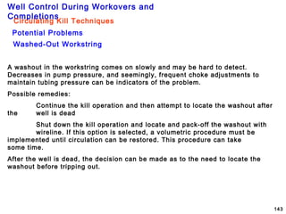 Well Control During Workovers and
Completions
143
Washed-Out Workstring
Potential Problems
Circulating Kill Techniques
A washout in the workstring comes on slowly and may be hard to detect.
Decreases in pump pressure, and seemingly, frequent choke adjustments to
maintain tubing pressure can be indicators of the problem.
Possible remedies:
Continue the kill operation and then attempt to locate the washout after
the well is dead
Shut down the kill operation and locate and pack-off the washout with
wireline. If this option is selected, a volumetric procedure must be
implemented until circulation can be restored. This procedure can take
some time.
After the well is dead, the decision can be made as to the need to locate the
washout before tripping out.
 
