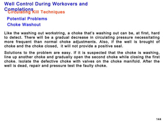 Well Control During Workovers and
Completions
144
Choke Washout
Potential Problems
Circulating Kill Techniques
Like the washing out workstring, a choke that’s washing out can be, at first, hard
to detect. There will be a gradual decrease in circulating pressure necessitating
more frequent than normal choke adjustments. Also, if the well is brought of
choke and the choke closed, it will not provide a positive seal.
Solutions to the problem are easy. If it is suspected that the choke is washing,
line up another choke and gradually open the second choke while closing the first
choke. Isolate the defective choke with valves on the choke manifold. After the
well is dead, repair and pressure test the faulty choke.
 