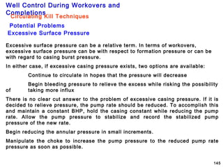 Well Control During Workovers and
Completions
145
Potential Problems
Circulating Kill Techniques
Excessive Surface Pressure
Excessive surface pressure can be a relative term. In terms of workovers,
excessive surface pressure can be with respect to formation pressure or can be
with regard to casing burst pressure.
In either case, if excessive casing pressure exists, two options are available:
Continue to circulate in hopes that the pressure will decrease
Begin bleeding pressure to relieve the excess while risking the possibility
of taking more influx
There is no clear cut answer to the problem of excessive casing pressure. If it is
decided to relieve pressure, the pump rate should be reduced. To accomplish this
and maintain a constant BHP, hold the casing constant while reducing the pump
rate. Allow the pump pressure to stabilize and record the stabilized pump
pressure of the new rate.
Begin reducing the annular pressure in small increments.
Manipulate the choke to increase the pump pressure to the reduced pump rate
pressure as soon as possible.
 