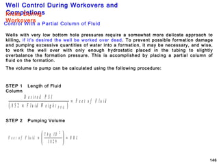 Well Control During Workovers and
Completions
146
Wells with very low bottom hole pressures require a somewhat more delicate approach to
killing, if it’s desired the well be worked over dead. To prevent possible formation damage
and pumping excessive quantities of water into a formation, it may be necessary, and wise,
to work the well over with only enough hydrostatic placed in the tubing to slightly
overbalance the formation pressure. This is accomplished by placing a partial column of
fluid on the formation.
The volume to pump can be calculated using the following procedure:
( )
D e s i r e d P S I
F l u i d W e i g h t
F e e t o f F l u i d
P P G.0 5 2 ×
=
F e e t o f F l u i d
T b g I D
B B L×





 =
2
1 0 2 9
Control With a Partial Column of Fluid
Kicks During
Workovers
STEP 1 Length of Fluid
Column
STEP 2 Pumping Volume
 