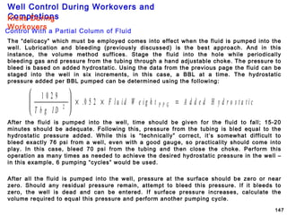 Well Control During Workovers and
Completions
147
The “delicacy” which must be employed comes into effect when the fluid is pumped into the
well. Lubrication and bleeding (previously discussed) is the best approach. And in this
instance, the volume method suffices. Stage the fluid into the hole while periodically
bleeding gas and pressure from the tubing through a hand adjustable choke. The pressure to
bleed is based on added hydrostatic. Using the data from the previous page the fluid can be
staged into the well in six increments, in this case, a BBL at a time. The hydrostatic
pressure added per BBL pumped can be determined using the following:
1 0 2 9
0 5 22
T b g I D
F l u i d W e i g h t A d d e d H y d r o s t a t i cP P G





 × × =.
After the fluid is pumped into the well, time should be given for the fluid to fall; 15-20
minutes should be adequate. Following this, pressure from the tubing is bled equal to the
hydrostatic pressure added. While this is “technically” correct, it’s somewhat difficult to
bleed exactly 76 psi from a well, even with a good gauge, so practicality should come into
play. In this case, bleed 70 psi from the tubing and then close the choke. Perform this
operation as many times as needed to achieve the desired hydrostatic pressure in the well –
in this example, 6 pumping “cycles” would be used.
Control With a Partial Column of Fluid
Kicks During
Workovers
After all the fluid is pumped into the well, pressure at the surface should be zero or near
zero. Should any residual pressure remain, attempt to bleed this pressure. If it bleeds to
zero, the well is dead and can be entered. If surface pressure increases, calculate the
volume required to equal this pressure and perform another pumping cycle.
 