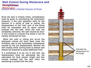 Well Control During Workovers and
Completions
149
Once the well is initially killed, consideration
must be given to maintaining the hydrostatic
pressure. If the next operation calls for the
removal of a string of rods or tubing, the
displacement of the “wet” part of the string
must be calculated and an equal volume
pumped into the well. Once the rods are
completely removed, the well should be shut-
in and routed to a blooie line where it can be
closely monitored for flow.
When the rods or tubing are re-run the
displaced volume will most likely enter the
formation due to the hydrostatic overbalance
caused by the rod displacement. Monitor the
well closely while running back to bottom and
always be prepared to pump additional fluid.
If a workstring is to be run in the well, the
displacement must be calculated per the
calculated kill fluid column length and this
volume pumped into the well when the
workstring is pulled from the hole.
Calculate the
displacement for
this length
Control With a Partial Column of Fluid
Kicks During
Workovers
 