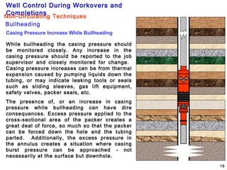 Well Control During Workovers and
Completions
15
While bullheading the casing pressure should
be monitored closely. Any increase in the
casing pressure should be reported to the job
supervisor and closely monitored for change.
Casing pressure increases can be from thermal
expansion caused by pumping liquids down the
tubing, or may indicate leaking tools or seals
such as sliding sleeves, gas lift equipment,
safety valves, packer seals, etc.
The presence of, or an increase in casing
pressure while bullheading can have dire
consequences. Excess pressure applied to the
cross-sectional area of the packer creates a
great deal of force, so much so that the packer
can be forced down the hole and the tubing
parted. Additionally, the excess pressure in
the annulus creates a situation where casing
burst pressure can be approached - not
necessarily at the surface but downhole.
Casing Pressure Increase While Bullheading
Bullheading
Non-Circulating Techniques
 
