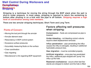Well Control During Workovers and
Completions
150
Stripping is a technique for moving the string through the BOP stack when the well is
shut-in under pressure. In most cases, stripping is required to return the workstring to
bottom after shutting in on a kick with the pipe is off bottom. Stripping requires a high
level of coordination among crew members.
There are two annular stripping techniques; Short Term and Long Term.
Points of Concern:
• Moving the tool joint through the annular
• Annular element wear
• Redundancy in BOP control system
• Excessive surface pressures
• Accurately measuring fluids on the surface
• Crew coordination
• Gas migrating
• Manufacturer’s info regarding BOP equipment
Factors affecting well pressures
when stripping:
Compression - fluids are compressed as pipe is
lowered.
Under-bleeding - not bleeding correct volume
equal to steel displacement removed.
Influx penetration - pipe penetrating the influx
causes the influx to elongate, resulting in additional
hydrostatic pressure loss.
Gas migration - must be controlled properly.
Artificial migration - once pipe has penetrated
the influx, additional pipe stripped will “pump” the
influx up the hole.
Restored overbalance - occurs when last few
stands are stripped to bottom and the hole is filled.
Kicks During
WorkoversStripping
 