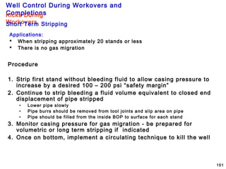 Well Control During Workovers and
Completions
151
Procedure
1. Strip first stand without bleeding fluid to allow casing pressure to
increase by a desired 100 – 200 psi “safety margin”
2. Continue to strip bleeding a fluid volume equivalent to closed end
displacement of pipe stripped
• Lower pipe slowly
• Pipe burrs should be removed from tool joints and slip area on pipe
• Pipe should be filled from the inside BOP to surface for each stand
3. Monitor casing pressure for gas migration - be prepared for
volumetric or long term stripping if indicated
4. Once on bottom, implement a circulating technique to kill the well
Applications:
 When stripping approximately 20 stands or less
 There is no gas migration
Kicks During
WorkoversShort Term Stripping
 