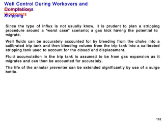 Well Control During Workovers and
Completions
152
Since the type of influx is not usually know, it is prudent to plan a stripping
procedure around a “worst case” scenario; a gas kick having the potential to
migrate.
Well fluids can be accurately accounted for by bleeding from the choke into a
calibrated trip tank and then bleeding volume from the trip tank into a calibrated
stripping tank used to account for the closed end displacement.
Fluid accumulation in the trip tank is assumed to be from gas expansion as it
migrates and can then be accounted for accurately.
The life of the annular preventer can be extended significantly by use of a surge
bottle.
Kicks During
WorkoversStripping
 
