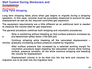 Well Control During Workovers and
Completions
155
Long Term Stripping
Kicks During
Workovers
Long term stripping takes place when gas begins to migrate during a stripping
operation. In this case, volumes must be accurately measured to account for pipe
displacement as well as the required controlled gas expansion.
The equipment requirements are a little different as an additional tank is needed
to measure the volume bled for gas expansion.
The general procedure combines both stripping and volumetric procedures:
Strip in workstring without bleeding so that surface pressure increases by
a pre-determined safety factor (100-200 psi)
Continue stripping while bleeding off the calculated displacement –
monitor gradually increasing surface pressure created by migration
After surface pressure has increased by a selected working margin for
volumetric procedure begin bleeding the calculated volume while holding
surface pressure constant, all the while continue stripping and bleeding
the volume for displacement
Displacement volume is to be bled into the trip tank and volumes for
migration are to be bled into the migration tank
 