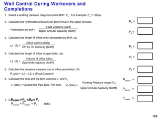 Well Control During Workovers and
Completions
156
Pw =
V1 =
V2 =
Ps =
Pchoke1 =
Pchoke2 =
Pchoke3 =
1. Select a working pressure range to control BHP, Pw. For Example: Pw = 100psi
2. Calculate the hydrostatic pressure per bbl of mud in the upper annulus.
3. Calculate the length of influx when penetrated by BHA, Lp.
4. Calculate the length of influx in open hole, Loh.
5. Calculate the pressure increase due to influx penetration, Ps
6. Calculate the strip and trip tank volumes V1 and V2
7. Calculate Pchoke values.
Hydrostatic per bbl =
Fluid Gradient (psi/ft)
Upper Annular Capacity (bbl/ft)
L1 (ft) =
Influx Volume (bbls)
OH by DC Capacity (bbl/ft)
L2 (ft) =
Volume of Influx (bbls)
Open hole capacity (bbl/ft)
Working Pressure range (Pw)
Upper Annular Capacity (bbl/ft)
V2 (bbls) =V1 (bbls) = Closed End Pipe Disp. Per Stnd.
Ps (psi) = (L1 – L2) x (Fluid Gradient)
Pchoke1 = Pa + Pw + Ps
Pchoke2 = Pchoke1 + Pw (etc.)
Pa =
 