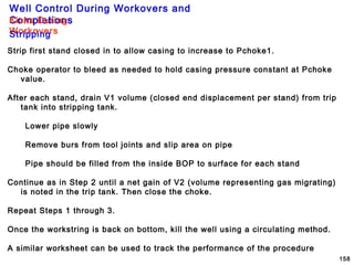Well Control During Workovers and
Completions
158
Kicks During
WorkoversStripping
Strip first stand closed in to allow casing to increase to Pchoke1.
Choke operator to bleed as needed to hold casing pressure constant at Pchoke
value.
After each stand, drain V1 volume (closed end displacement per stand) from trip
tank into stripping tank.
Lower pipe slowly
Remove burs from tool joints and slip area on pipe
Pipe should be filled from the inside BOP to surface for each stand
Continue as in Step 2 until a net gain of V2 (volume representing gas migrating)
is noted in the trip tank. Then close the choke.
Repeat Steps 1 through 3.
Once the workstring is back on bottom, kill the well using a circulating method.
A similar worksheet can be used to track the performance of the procedure
 