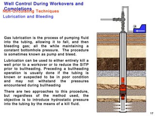 Well Control During Workovers and
Completions
17
Gas lubrication is the process of pumping fluid
into the tubing, allowing it to fall, and then
bleeding gas; all the while maintaining a
constant bottomhole pressure. The procedure
is sometimes known as pump and bleed.
Lubrication can be used to either entirely kill a
well prior to a workover or to reduce the SITP
prior to bullheading. Preceding a bullheading
operation is usually done if the tubing is
known or suspected to be in poor condition
and may not withstand the pressures
encountered during bullheading
There are two approaches to this procedure,
but regardless of the method used, the
objective is to introduce hydrostatic pressure
into the tubing by the means of a kill fluid.
Lubrication and Bleeding
Non-Circulating Techniques
 