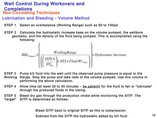 Well Control During Workovers and
Completions
18
STEP 1 Select an overbalance (Working Range) such as 50 to 100psi
STEP 2 Calculate the hydrostatic increase base on the volume pumped, the wellbore
geometry, and the density of the fluid being pumped. This is accomplished using the
following:
IncreasecHydrostati
WtFluid
ID
RangeWorking
BBL
PPG
Tbg
Pumped =
























××








×
.052.
4.1029
2
STEP 3 Pump kill fluid into the well until the observed pump pressure is equal to the
Working Range. Stop the pump and take note of the volume pumped. Use this volume in
performing the above calculation.
STEP 4 Allow time (at least 30 to 45 minutes – be patient) for the fluid to fall or “lubricate”
through the produced fluids in the tubing.
STEP 5 Bleed dry gas through the production choke while monitoring the SITP. The
“target” SITP is determined as follows:
Bleed SITP back to original SITP as this is compression.
Subtract from the SITP the hydrostatic added by kill fluid.
Lubrication and Bleeding - Volume Method
Non-Circulating Techniques
 