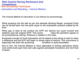 Well Control During Workovers and
Completions
20
The Volume Method of lubrication is not without its shortcomings:
While pumping into the well as per the selected Working Range, produced fluids
can be forced back into the perfs equal to the hydrostatic pressure added by kill
fluid.
When gas is bled at the surface the SITP will decline but could re-build and
stabilize near the original SITP. This would make the operation appear to
be accomplishing nothing. Patience is needed in this case.
Eventually enough kill fluid hydrostatic will be added to the tubing to start to make
a difference and the SITP will begin to shows signs of decline. This occurrence is
especially like when the producing formation is quite permeable.
Due to this, the Volume Method is more applicable to drilling operations where
mud solids build open hole wall cake against permeable formations and limit fluid
invasion
Lubrication and Bleeding - Volume Method
Non-Circulating Techniques
 