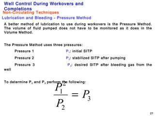 Well Control During Workovers and
Completions
21
A better method of lubrication to use during workovers is the Pressure Method.
The volume of fluid pumped does not have to be monitored as it does in the
Volume Method.
The Pressure Method uses three pressures:
Pressure 1 P1: initial SITP
Pressure 2 P2: stabilized SITP after pumping
Pressure 3 P3: desired SITP after bleeding gas from the
well
To determine P2 and P3 perform the following:
3
2
2
1
P
P
P
=
Lubrication and Bleeding - Pressure Method
Non-Circulating Techniques
 