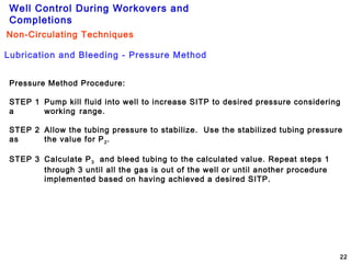 Well Control During Workovers and
Completions
22
Pressure Method Procedure:
STEP 1 Pump kill fluid into well to increase SITP to desired pressure considering
a working range.
STEP 2 Allow the tubing pressure to stabilize. Use the stabilized tubing pressure
as the value for P2.
STEP 3 Calculate P3 and bleed tubing to the calculated value. Repeat steps 1
through 3 until all the gas is out of the well or until another procedure
implemented based on having achieved a desired SITP.
Lubrication and Bleeding - Pressure Method
Non-Circulating Techniques
 