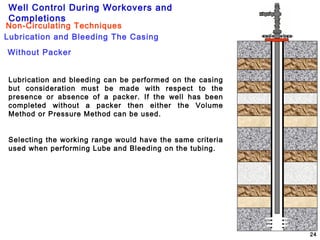 Well Control During Workovers and
Completions
24
Lubrication and Bleeding The Casing
Non-Circulating Techniques
Without Packer
Lubrication and bleeding can be performed on the casing
but consideration must be made with respect to the
presence or absence of a packer. If the well has been
completed without a packer then either the Volume
Method or Pressure Method can be used.
Selecting the working range would have the same criteria
used when performing Lube and Bleeding on the tubing.
 