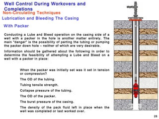 Well Control During Workovers and
Completions
26
Lubrication and Bleeding The Casing
Non-Circulating Techniques
With Packer
Conducting a Lube and Bleed operation on the casing side of a
well with a packer in the hole is another matter entirely. The
main “danger” is the possibility of parting the tubing or pumping
the packer down hole – neither of which are very desirable.
Information should be gathered about the following in order to
determine the feasibility of attempting a Lube and Bleed on a
well with a packer in place:
When the packer was initially set was it set in tension
or compression?
The OD of the tubing.
Tubing tensile strength.
Collapse pressure of the tubing.
The OD of the packer.
The burst pressure of the casing.
The density of the pack fluid left in place when the
well was completed or last worked over.
 