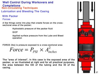 Well Control During Workovers and
Completions
27
Lubrication and Bleeding The Casing
Non-Circulating Techniques
With Packer
Forces
A few things come into play that create forces on the cross-
sectional area of the packer:
Hydrostatic pressure of the packer fluid
SICP
Applied surface pressure from the Lube and Bleed
operation
FORCE (lbs) is pressure exposed to a cross-sectional area
2
inchesPSI APForce ×=
The “area of interest”, in this case is the exposed area of the
packer, or as illustrated at right and for all practical purposes,
the area between the OD of the tubing and the ID of the
casing.
 