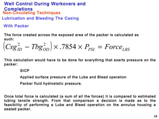 Well Control During Workovers and
Completions
28
Lubrication and Bleeding The Casing
Non-Circulating Techniques
With Packer
The force created across the exposed area of the packer is calculated as
such:
( ) LBSPSIODID ForcePTbgCsg =××− 7854.22
This calculation would have to be done for everything that exerts pressure on the
packer:
SICP
Applied surface pressure of the Lube and Bleed operation
Packer fluid hydrostatic pressure.
Once total force is calculated (a sum of all the forces) it is compared to estimated
tubing tensile strength. From that comparison a decision is made as to the
feasibility of performing a Lube and Bleed operation on the annulus housing a
seated packer.
 