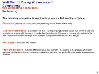 Well Control During Workovers and
Completions
3
The following information is required to prepare a Bullheading schedule:
Formation pressure – calculated, but preferably from a recent BHP survey
Desired overbalance - provided by kill fluid – while pumping balanced weight fluid will kill a well, and
overbalance is required if the tubing or packer is to be pulled, or if trips are to be made into and out of the
well. Common overbalances range from .3 ppg to .5 ppg above the balanced fluid welight.
Perf depth - measured and vertical
Fracture pressure - estimate of the formation frac strength – the decline of the producing formation
pressure must be taken into account when making this estimate – as a rule of thumb: render a conservative
estimate
Bullheading
Non-Circulating Techniques
 