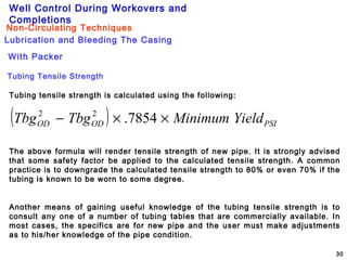 Well Control During Workovers and
Completions
30
Lubrication and Bleeding The Casing
Non-Circulating Techniques
With Packer
Tubing Tensile Strength
Tubing tensile strength is calculated using the following:
( ) PSIODOD YieldMinimumTbgTbg ××− 7854.22
The above formula will render tensile strength of new pipe. It is strongly advised
that some safety factor be applied to the calculated tensile strength. A common
practice is to downgrade the calculated tensile strength to 80% or even 70% if the
tubing is known to be worn to some degree.
Another means of gaining useful knowledge of the tubing tensile strength is to
consult any one of a number of tubing tables that are commercially available. In
most cases, the specifics are for new pipe and the user must make adjustments
as to his/her knowledge of the pipe condition.
 