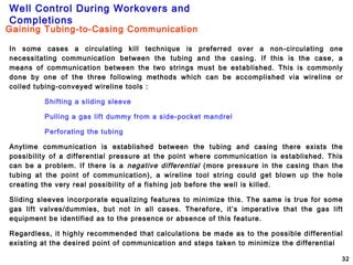 Well Control During Workovers and
Completions
32
In some cases a circulating kill technique is preferred over a non-circulating one
necessitating communication between the tubing and the casing. If this is the case, a
means of communication between the two strings must be established. This is commonly
done by one of the three following methods which can be accomplished via wireline or
coiled tubing-conveyed wireline tools :
Shifting a sliding sleeve
Pulling a gas lift dummy from a side-pocket mandrel
Perforating the tubing
Anytime communication is established between the tubing and casing there exists the
possibility of a differential pressure at the point where communication is established. This
can be a problem. If there is a negative differential (more pressure in the casing than the
tubing at the point of communication), a wireline tool string could get blown up the hole
creating the very real possibility of a fishing job before the well is killed.
Sliding sleeves incorporate equalizing features to minimize this. The same is true for some
gas lift valves/dummies, but not in all cases. Therefore, it’s imperative that the gas lift
equipment be identified as to the presence or absence of this feature.
Regardless, it highly recommended that calculations be made as to the possible differential
existing at the desired point of communication and steps taken to minimize the differential
Gaining Tubing-to-Casing Communication
 