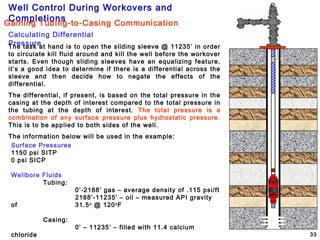 Well Control During Workovers and
Completions
33
Calculating Differential
Pressure
Surface Pressures
1150 psi SITP
0 psi SICP
Wellbore Fluids
Tubing:
0’-2188’ gas – average density of .115 psi/ft
2188’-11235’ – oil – measured API gravity
of 31.5o
@ 120o
F
Casing:
0’ – 11235’ – filled with 11.4 calcium
chloride
The task at hand is to open the sliding sleeve @ 11235’ in order
to circulate kill fluid around and kill the well before the workover
starts. Even though sliding sleeves have an equalizing feature,
it’s a good idea to determine if there is a differential across the
sleeve and then decide how to negate the effects of the
differential.
The differential, if present, is based on the total pressure in the
casing at the depth of interest compared to the total pressure in
the tubing at the depth of interest. The total pressure is a
combination of any surface pressure plus hydrostatic pressure.
This is to be applied to both sides of the well.
The information below will be used in the example:
Gaining Tubing-to-Casing Communication
 