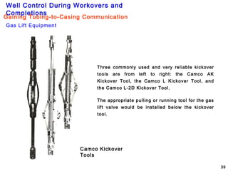 Well Control During Workovers and
Completions
39
Three commonly used and very reliable kickover
tools are from left to right: the Camco AK
Kickover Tool, the Camco L Kickover Tool, and
the Camco L-2D Kickover Tool.
The appropriate pulling or running tool for the gas
lift valve would be installed below the kickover
tool.
Camco Kickover
Tools
Gas Lift Equipment
Gaining Tubing-to-Casing Communication
 