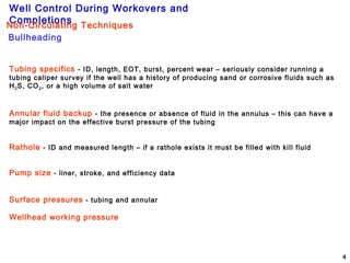 Well Control During Workovers and
Completions
4
Bullheading
Non-Circulating Techniques
Tubing specifics - ID, length, EOT, burst, percent wear – seriously consider running a
tubing caliper survey if the well has a history of producing sand or corrosive fluids such as
H2S, CO2, or a high volume of salt water
Annular fluid backup - the presence or absence of fluid in the annulus – this can have a
major impact on the effective burst pressure of the tubing
Rathole - ID and measured length – if a rathole exists it must be filled with kill fluid
Pump size - liner, stroke, and efficiency data
Surface pressures - tubing and annular
Wellhead working pressure
 