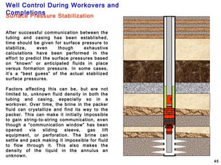 Well Control During Workovers and
Completions
45
Surface Pressure Stabilization
After successful communication between the
tubing and casing has been established,
time should be given for surface pressure to
stabilize, even though exhaustive
calculations have been performed in the
effort to predict the surface pressures based
on “known” or anticipated fluids in place
versus formation pressure. In some cases,
it’s a “best guess” of the actual stabilized
surface pressures.
Factors affecting this can be, but are not
limited to, unknown fluid density in both the
tubing and casing, especially so in a
workover. Over time, the brine in the packer
fluid can crystallize and find its way to the
packer. This can make it initially impossible
to gain string-to-string communication, even
though a “communication window” has been
opened via sliding sleeve, gas lift
equipment, or perforation. The brine can
settle and pack making it impossible for fluid
to flow through it. This also makes the
density of the liquid in the annulus an
unknown.
 