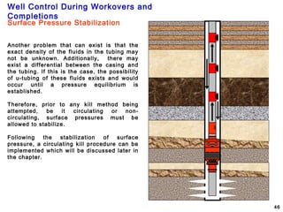 Well Control During Workovers and
Completions
46
Another problem that can exist is that the
exact density of the fluids in the tubing may
not be unknown. Additionally, there may
exist a differential between the casing and
the tubing. If this is the case, the possibility
of u-tubing of these fluids exists and would
occur until a pressure equilibrium is
established.
Therefore, prior to any kill method being
attempted, be it circulating or non-
circulating, surface pressures must be
allowed to stabilize.
Following the stabilization of surface
pressure, a circulating kill procedure can be
implemented which will be discussed later in
the chapter.
Surface Pressure Stabilization
 