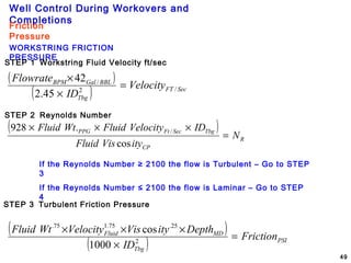 Well Control During Workovers and
Completions
49
Friction
Pressure
WORKSTRING FRICTION
PRESSURE
STEP 1 Workstring Fluid Velocity ft/sec
( )
( ) SecFT
Tbg
BBLGalBPM
Velocity
ID
Flowrate
/2
/
45.2
42
=
×
×
STEP 2 Reynolds Number
( )
R
CP
TbgSecFtPPG
N
ityVisFluid
IDVelocityFluidWtFluid
=
×××
cos
.928 /
If the Reynolds Number ≥ 2100 the flow is Turbulent – Go to STEP
3
If the Reynolds Number ≤ 2100 the flow is Laminar – Go to STEP
4
STEP 3 Turbulent Friction Pressure
( )
( ) PSI
Tbg
MDFluid
Friction
ID
DepthityVisVelocityWtFluid
=
×
×××
2
25.75.175.
1000
cos
 