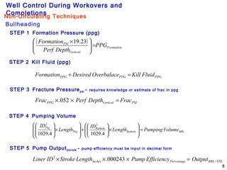 Well Control During Workovers and
Completions
5
STEP 1 Formation Pressure (ppg)
STEP 2 Kill Fluid (ppg)
STEP 3 Fracture Pressurepsi - requires knowledge or estimate of frac in ppg
STEP 4 Pumping Volume
STEP 5 Pump Outputbbl/stk - pump efficiency must be input in decimal form
( )
Formation
Vertical
PSI
PPG
DepthPerf
Formation
=




 × 23.19
PPGPPGPPG FluidKillOverbalaceDesiredFormation =+
PSIVerticalPPG FracDepthPerfFrac =×× 052.
BBLRathole
Rathole
Tbg
Tbg
VolumePumpingLength
ID
Length
ID
=







×





+








×








4.10294.1029
22
STKBBLPercentageInches OutputEfficiencyPumpLengthStrokeIDLiner /
2
000243. =×××
Bullheading
Non-Circulating Techniques
 