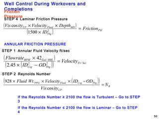 Well Control During Workovers and
Completions
50
Friction
Pressure
STEP 4 Laminar Friction Pressure
( )
( ) PSI
Tbg
MDFluidCP
Friction
ID
DepthVelocityityVis
=
×
××
2
1500
cos
ANNULAR FRICTION PRESSURE
STEP 1 Annular Fluid Velocity ft/sec
( )
( )( ) SecFt
TbgCsg
BBLGalBPM
Velocity
ODID
Flowrate
/22
/
45.2
42
=
−×
×
STEP 2 Reynolds Number
( )( )
R
CP
TbgCsgFluidPPG
N
ityVis
ODIDVelocityWtFluid
=
−×××
cos
.928
If the Reynolds Number ≥ 2100 the flow is Turbulent – Go to STEP
3
If the Reynolds Number ≤ 2100 the flow is Laminar – Go to STEP
4
 