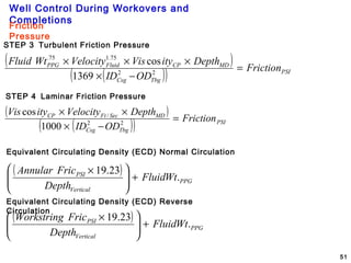 Well Control During Workovers and
Completions
51
STEP 3 Turbulent Friction Pressure
Friction
Pressure
( )
( )( ) PSI
TbgCsg
MDCPFluidPPG
Friction
ODID
DepthityVisVelocityWtFluid
=
−×
×××
22
75.175.
1369
cos
STEP 4 Laminar Friction Pressure
( )
( )( ) PSI
TbgCsg
MDSecFtCP
Friction
ODID
DepthVelocityityVis
=
−×
××
22
/
1000
cos
Equivalent Circulating Density (ECD) Normal Circulation
( )
PPG
Vertical
PSI
WtFluid
Depth
FricAnnular
.
23.19
+




 ×
Equivalent Circulating Density (ECD) Reverse
Circulation
( )
PPG
Vertical
PSI
WtFluid
Depth
FricWorkstring
.
23.19
+




 ×
 