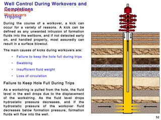 Well Control During Workovers and
Completions
52
During the course of a workover, a kick can
occur for a variety of reasons. A kick can be
defined as any unwanted intrusion of formation
fluids into the wellbore, and if not detected early
on, and handled properly, most assuredly can
result in a surface blowout.
The main causes of kicks during workovers are:
• Failure to keep the hole full during trips
• Swabbing
• Insufficient fluid weight
• Loss of circulation
Failure to Keep Hole Full During Trips
As a workstring is pulled from the hole, the fluid
level in the well drops due to the displacement
of the workstring. As the fluid level drops
hydrostatic pressure decreases, and if the
hydrostatic pressure of the workover fluid
decreases below formation pressure, formation
fluids will flow into the well.
Kicks During
WorkoversTripping
 