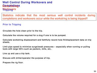 Well Control During Workovers and
Completions
53
Prior to Tripping
Circulate the hole clean prior to the trip.
Calculate the volume required for a slug if one is to be pumped.
Calculate workstring displacement and faithfully record hole fill/displacement data on trip
sheets.
Limit pipe speed to minimize surge/swab pressures – especially when running or pulling
tools with large OD’s such as packers, mills, etc..
Line up and use a trip tank.
Discuss with driller/operator the purpose of trip.
Prepare the rig floor.
Kicks During
WorkoversTripping
Statistics indicate that the most serious well control incidents during
completions and workovers occur while the workstring is being tripped!!
 