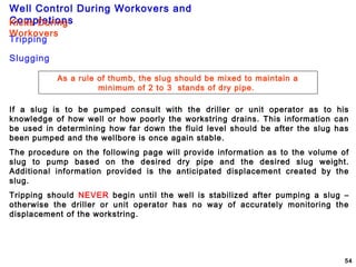 Well Control During Workovers and
Completions
54
As a rule of thumb, the slug should be mixed to maintain a
minimum of 2 to 3 stands of dry pipe.
Tripping
Kicks During
Workovers
If a slug is to be pumped consult with the driller or unit operator as to his
knowledge of how well or how poorly the workstring drains. This information can
be used in determining how far down the fluid level should be after the slug has
been pumped and the wellbore is once again stable.
The procedure on the following page will provide information as to the volume of
slug to pump based on the desired dry pipe and the desired slug weight.
Additional information provided is the anticipated displacement created by the
slug.
Tripping should NEVER begin until the well is stabilized after pumping a slug –
otherwise the driller or unit operator has no way of accurately monitoring the
displacement of the workstring.
Slugging
 
