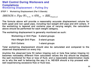 Well Control During Workovers and
Completions
56
Workstring Displacement – Pulling Dry
STEP 1 Workstring Displacement (Per 5 Stands)
DisplacedFTFt BBLWtPipe =×× 450.0003638. /#
The formula above will provide a reasonably accurate displacement volume for
both upset and non upset pipe, including hevi-weight drill pipe and drill collars. If
the workstring is tapered and contains pipe of varying weight, the calculation
above should be performed for each weight category.
The workstring displacement is generally monitored as such:
Workstring or Drill Pipe: 5-stand groups
Hevi-Weight Drill Pipe: 3-stand groups
Drill Collars: 1-stand groups
Total workstring displacement should also be calculated and compared to the
observed displacement on every trip.
Anytime the observed hole fill (when tripping out) or hole flow (when tripping in)
becomes noticeably different from calculated values the trip should be stopped,
the well monitored for flow or loss of fluid, and a reasonable determination made
as to why the well is behaving the way it is. NEVER should a trip proceed with
well experiencing excessive flow or fluid loss.
 