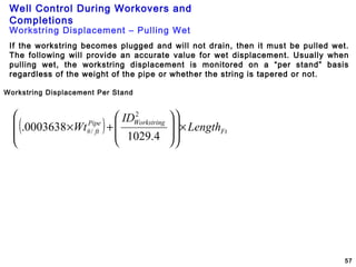 Well Control During Workovers and
Completions
57
Workstring Displacement Per Stand
Workstring Displacement – Pulling Wet
If the workstring becomes plugged and will not drain, then it must be pulled wet.
The following will provide an accurate value for wet displacement. Usually when
pulling wet, the workstring displacement is monitored on a “per stand” basis
regardless of the weight of the pipe or whether the string is tapered or not.
( ) Ft
WorkstringPipe
ft Length
ID
Wt ×
















+×
4.1029
0003638.
2
/#
 