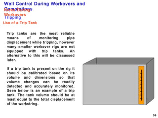 Well Control During Workovers and
Completions
59
Trip tanks are the most reliable
means of monitoring pipe
displacement while tripping, however
many smaller workover rigs are not
equipped with trip tanks. An
alternative to this will be discussed
later.
If a trip tank is present on the rig it
should be calibrated based on its
volume and dimensions so that
volume changes can be readily
detected and accurately monitored.
Seen below is an example of a trip
tank. The tank volume should be at
least equal to the total displacement
of the workstring.
Use of a Trip Tank
Tripping
Kicks During
Workovers
 