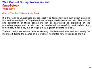 Well Control During Workovers and
Completions
62
Tripping
Kicks During
Workovers
What If You Don’t Have A trip Tank
If a trip tank is unavailable on can easily be fashioned from just about anything
that will retain liquid: a 55 gallon drum, a large plastic trash can, etc. The volume
and calibration of these containers can be calculated as explained on the
preceding pages and a trip can be conducted successfully and safely. And
remember, if need be, 8.4 or roughly 8 ½ 5 gallon buckets is a BBL.
There’s really no reason why workstring displacement can not accurately be
monitored during the course of a workover, no matter how ill-equipped the rig.
 