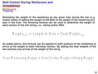 Well Control During Workovers and
Completions
65
Estimating the weight of the workstring at any given time during the trip is a
simple matter of adding the weight of the BHA to the weight of the remaining drill
pipe in the hole. The following formula can be used to determine the weight of
each section of the drill string, i.e., tubing and/or BHA.
W e i g h t L e n g t h I n H o l e T o t a l W e i g h tF T L B S# / × =
As stated above, this formula can be applied to both sections of the workstring to
arrive at the weight of each individual section. By adding the total weights of the
two sections one arrives at the weight of the string.
T o t a l W o r k s t r i n g W e i g h t T o t a l C o l l a r W e i g h t S t r i n g W e i g h t+ =
Tripping
Kicks During
Workovers
 