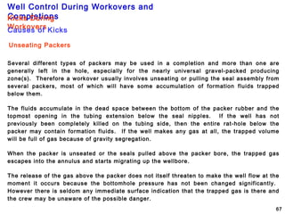 Well Control During Workovers and
Completions
67
Unseating Packers
Several different types of packers may be used in a completion and more than one are
generally left in the hole, especially for the nearly universal gravel-packed producing
zone(s). Therefore a workover usually involves unseating or pulling the seal assembly from
several packers, most of which will have some accumulation of formation fluids trapped
below them.
The fluids accumulate in the dead space between the bottom of the packer rubber and the
topmost opening in the tubing extension below the seal nipples. If the well has not
previously been completely killed on the tubing side, then the entire rat-hole below the
packer may contain formation fluids. If the well makes any gas at all, the trapped volume
will be full of gas because of gravity segregation.
When the packer is unseated or the seals pulled above the packer bore, the trapped gas
escapes into the annulus and starts migrating up the wellbore.
The release of the gas above the packer does not itself threaten to make the well flow at the
moment it occurs because the bottomhole pressure has not been changed significantly.
However there is seldom any immediate surface indication that the trapped gas is there and
the crew may be unaware of the possible danger.
Kicks During
WorkoversCauses of Kicks
 