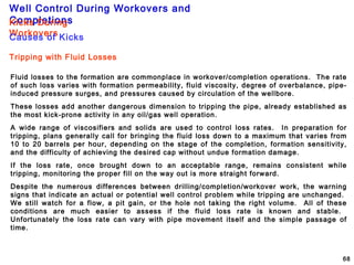 Well Control During Workovers and
Completions
68
Tripping with Fluid Losses
Fluid losses to the formation are commonplace in workover/completion operations. The rate
of such loss varies with formation permeability, fluid viscosity, degree of overbalance, pipe-
induced pressure surges, and pressures caused by circulation of the wellbore.
These losses add another dangerous dimension to tripping the pipe, already established as
the most kick-prone activity in any oil/gas well operation.
A wide range of viscosifiers and solids are used to control loss rates. In preparation for
tripping, plans generally call for bringing the fluid loss down to a maximum that varies from
10 to 20 barrels per hour, depending on the stage of the completion, formation sensitivity,
and the difficulty of achieving the desired cap without undue formation damage.
If the loss rate, once brought down to an acceptable range, remains consistent while
tripping, monitoring the proper fill on the way out is more straight forward.
Despite the numerous differences between drilling/completion/workover work, the warning
signs that indicate an actual or potential well control problem while tripping are unchanged.
We still watch for a flow, a pit gain, or the hole not taking the right volume. All of these
conditions are much easier to assess if the fluid loss rate is known and stable.
Unfortunately the loss rate can vary with pipe movement itself and the simple passage of
time.
Kicks During
WorkoversCauses of Kicks
 